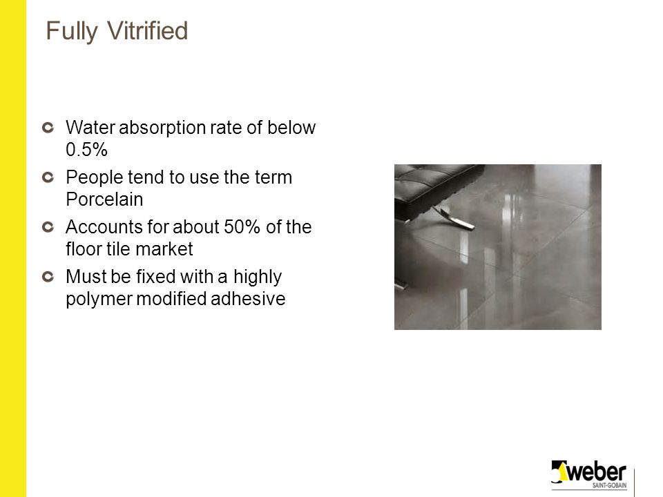 Fully Vitrified Water absorption rate of below 0.5% People tend to use the term Porcelain Accounts for about 50% of the floor tile market Must be fixed with a highly polymer modified adhesive