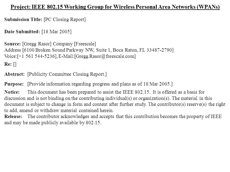 doc.: IEEE /0191r0 Submission March 2005 Gregg Rasor, FreescaleSlide 1 Project: IEEE Working Group for Wireless Personal Area Networks (WPANs) Submission Title: [PC Closing Report] Date Submitted: [18 Mar 2005] Source: [Gregg Rasor] Company [Freescale] Address [6100 Broken Sound Parkway NW, Suite 1, Boca Raton, FL ] Voice:[ ], Re: [] Abstract:[Publicity Committee Closing Report.] Purpose:[Provide information regarding progress and plans as of 18 Mar 2005.] Notice:This document has been prepared to assist the IEEE