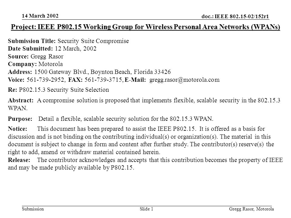 14 March 2002 doc.: IEEE /152r1 Gregg Rasor, MotorolaSlide 1Submission Project: IEEE P Working Group for Wireless Personal Area Networks (WPANs) Submission Title: Security Suite Compromise Date Submitted: 12 March, 2002 Source: Gregg Rasor Company: Motorola Address: 1500 Gateway Blvd., Boynton Beach, Florida Voice: , FAX: ,   Re: P Security Suite Selection Abstract:A compromise solution is proposed that implements flexible, scalable security in the WPAN.