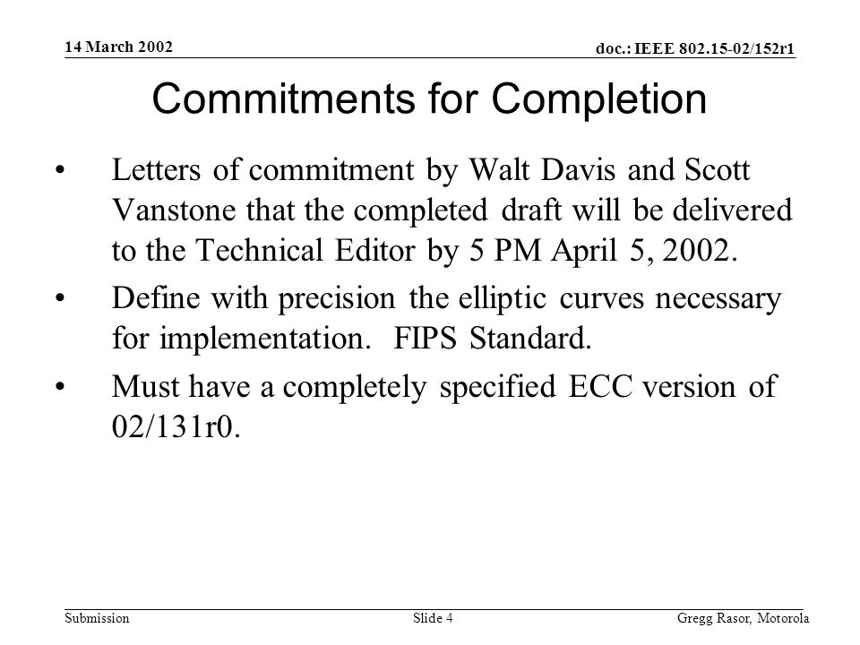 14 March 2002 doc.: IEEE /152r1 Gregg Rasor, MotorolaSlide 4Submission Commitments for Completion Letters of commitment by Walt Davis and Scott Vanstone that the completed draft will be delivered to the Technical Editor by 5 PM April 5, 2002.