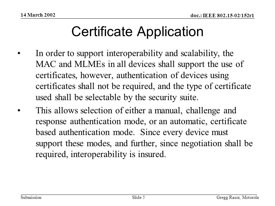 14 March 2002 doc.: IEEE /152r1 Gregg Rasor, MotorolaSlide 5Submission Certificate Application In order to support interoperability and scalability, the MAC and MLMEs in all devices shall support the use of certificates, however, authentication of devices using certificates shall not be required, and the type of certificate used shall be selectable by the security suite.