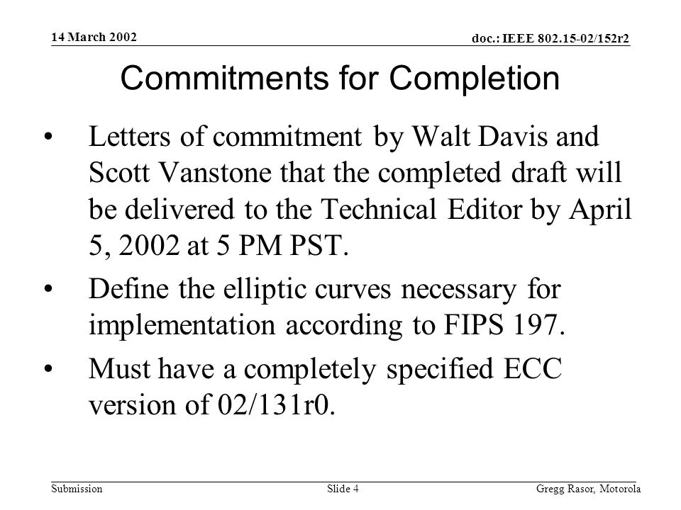 14 March 2002 doc.: IEEE /152r2 Gregg Rasor, MotorolaSlide 4Submission Commitments for Completion Letters of commitment by Walt Davis and Scott Vanstone that the completed draft will be delivered to the Technical Editor by April 5, 2002 at 5 PM PST.