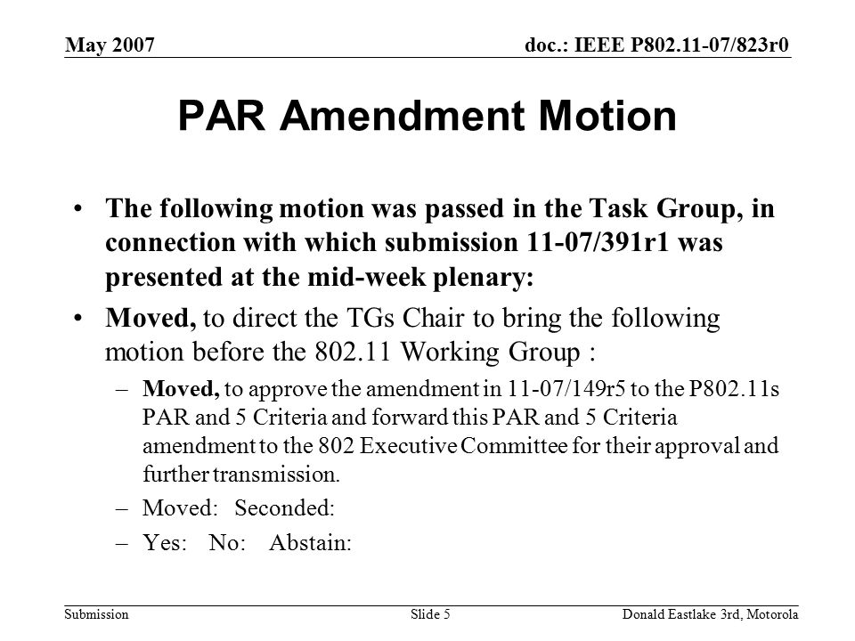 doc.: IEEE P /823r0 Submission May 2007 Donald Eastlake 3rd, MotorolaSlide 5 PAR Amendment Motion The following motion was passed in the Task Group, in connection with which submission 11-07/391r1 was presented at the mid-week plenary: Moved, to direct the TGs Chair to bring the following motion before the Working Group : –Moved, to approve the amendment in 11-07/149r5 to the P802.11s PAR and 5 Criteria and forward this PAR and 5 Criteria amendment to the 802 Executive Committee for their approval and further transmission.