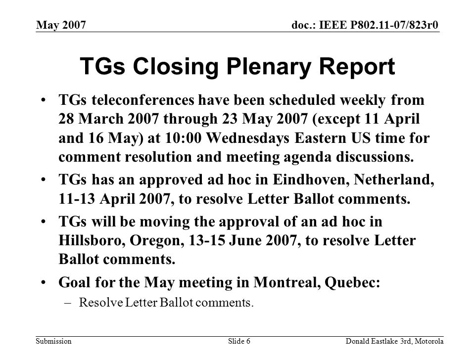 doc.: IEEE P /823r0 Submission May 2007 Donald Eastlake 3rd, MotorolaSlide 6 TGs Closing Plenary Report TGs teleconferences have been scheduled weekly from 28 March 2007 through 23 May 2007 (except 11 April and 16 May) at 10:00 Wednesdays Eastern US time for comment resolution and meeting agenda discussions.