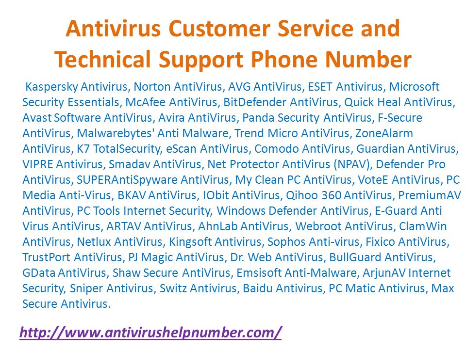 Antivirus Customer Service and Technical Support Phone Number Kaspersky Antivirus, Norton AntiVirus, AVG AntiVirus, ESET Antivirus, Microsoft Security Essentials, McAfee AntiVirus, BitDefender AntiVirus, Quick Heal AntiVirus, Avast Software AntiVirus, Avira AntiVirus, Panda Security AntiVirus, F-Secure AntiVirus, Malwarebytes Anti Malware, Trend Micro AntiVirus, ZoneAlarm AntiVirus, K7 TotalSecurity, eScan AntiVirus, Comodo AntiVirus, Guardian AntiVirus, VIPRE Antivirus, Smadav AntiVirus, Net Protector AntiVirus (NPAV), Defender Pro AntiVirus, SUPERAntiSpyware AntiVirus, My Clean PC AntiVirus, VoteE AntiVirus, PC Media Anti-Virus, BKAV AntiVirus, IObit AntiVirus, Qihoo 360 AntiVirus, PremiumAV AntiVirus, PC Tools Internet Security, Windows Defender AntiVirus, E-Guard Anti Virus AntiVirus, ARTAV AntiVirus, AhnLab AntiVirus, Webroot AntiVirus, ClamWin AntiVirus, Netlux AntiVirus, Kingsoft Antivirus, Sophos Anti-virus, Fixico AntiVirus, TrustPort AntiVirus, PJ Magic AntiVirus, Dr.