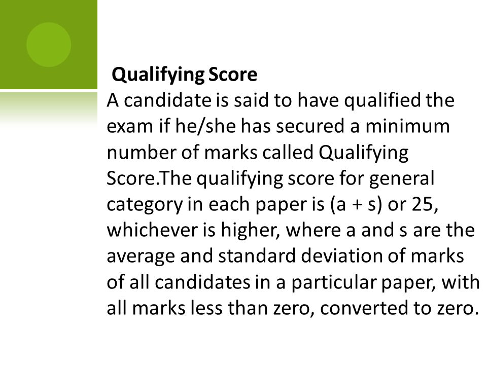 Qualifying Score A candidate is said to have qualified the exam if he/she has secured a minimum number of marks called Qualifying Score.The qualifying score for general category in each paper is (a + s) or 25, whichever is higher, where a and s are the average and standard deviation of marks of all candidates in a particular paper, with all marks less than zero, converted to zero.