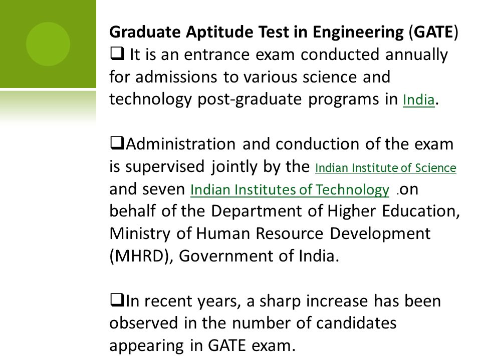 Graduate Aptitude Test in Engineering (GATE)  It is an entrance exam conducted annually for admissions to various science and technology post-graduate programs in India.