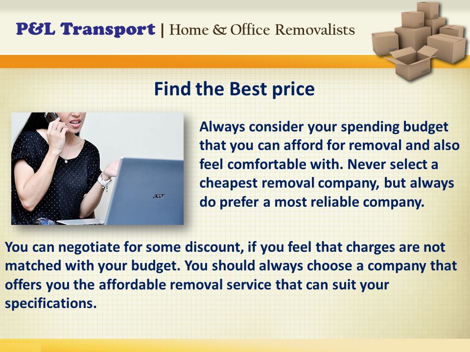 P&L Transport | Home & Office Removalists Always consider your spending budget that you can afford for removal and also feel comfortable with.