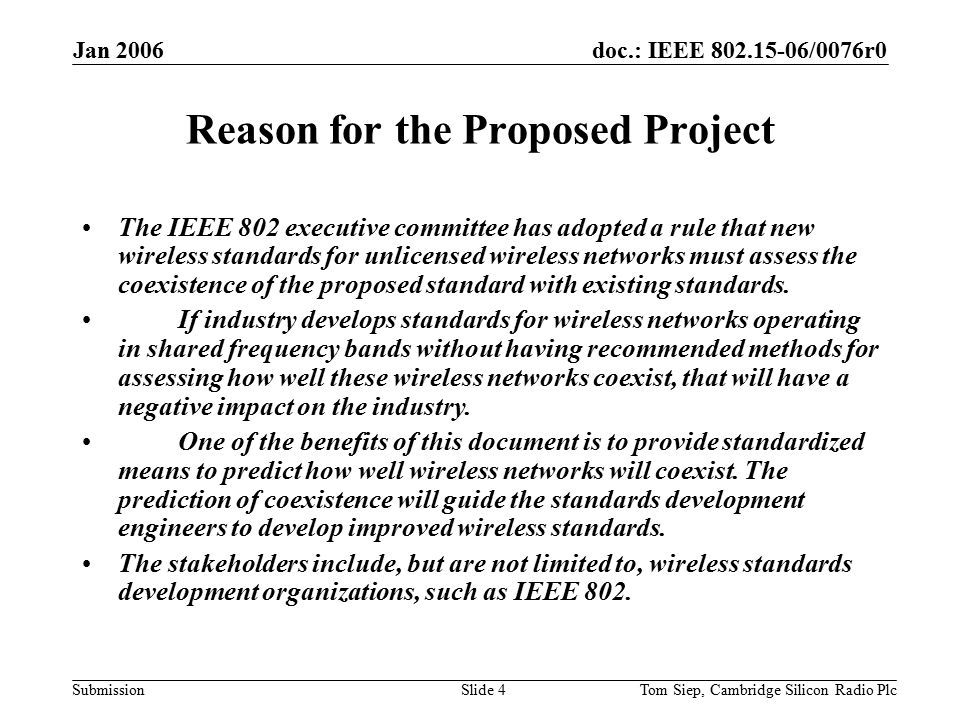 doc.: IEEE /0076r0 Submission Jan 2006 Tom Siep, Cambridge Silicon Radio PlcSlide 4 Reason for the Proposed Project The IEEE 802 executive committee has adopted a rule that new wireless standards for unlicensed wireless networks must assess the coexistence of the proposed standard with existing standards.
