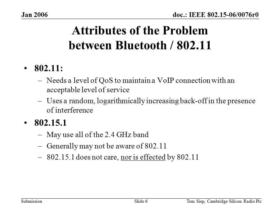 doc.: IEEE /0076r0 Submission Jan 2006 Tom Siep, Cambridge Silicon Radio PlcSlide 6 Attributes of the Problem between Bluetooth / : –Needs a level of QoS to maintain a VoIP connection with an acceptable level of service –Uses a random, logarithmically increasing back-off in the presence of interference –May use all of the 2.4 GHz band –Generally may not be aware of – does not care, nor is effected by
