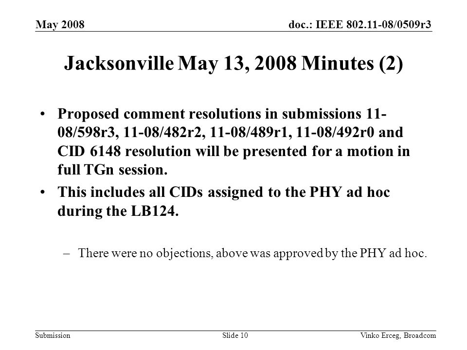 doc.: IEEE /0509r3 Submission May 2008 Vinko Erceg, BroadcomSlide 10 Jacksonville May 13, 2008 Minutes (2) Proposed comment resolutions in submissions /598r3, 11-08/482r2, 11-08/489r1, 11-08/492r0 and CID 6148 resolution will be presented for a motion in full TGn session.