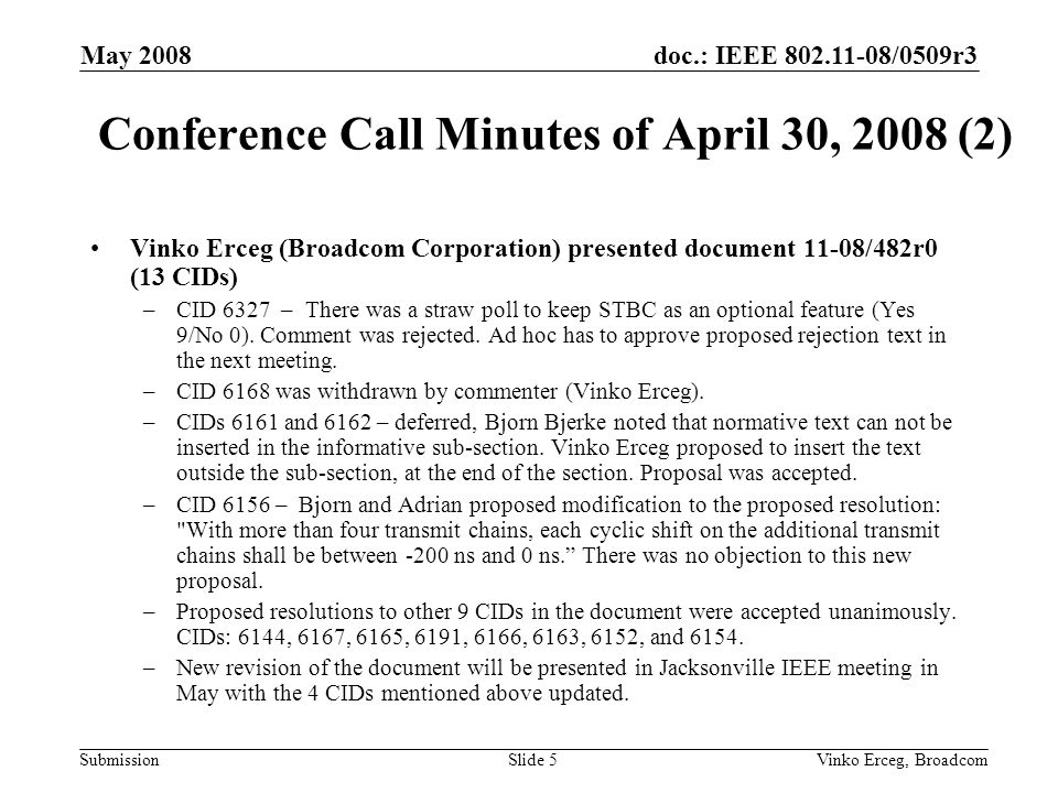 doc.: IEEE /0509r3 Submission May 2008 Vinko Erceg, BroadcomSlide 5 Conference Call Minutes of April 30, 2008 (2) Vinko Erceg (Broadcom Corporation) presented document 11-08/482r0 (13 CIDs) –CID 6327 – There was a straw poll to keep STBC as an optional feature (Yes 9/No 0).