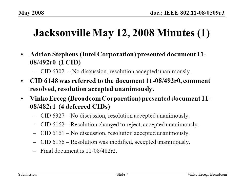 doc.: IEEE /0509r3 Submission May 2008 Vinko Erceg, BroadcomSlide 7 Jacksonville May 12, 2008 Minutes (1) Adrian Stephens (Intel Corporation) presented document /492r0 (1 CID) –CID 6302 – No discussion, resolution accepted unanimously.