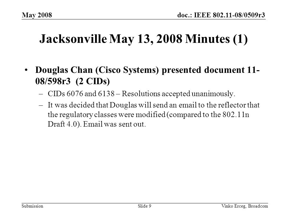doc.: IEEE /0509r3 Submission May 2008 Vinko Erceg, BroadcomSlide 9 Jacksonville May 13, 2008 Minutes (1) Douglas Chan (Cisco Systems) presented document /598r3 (2 CIDs) –CIDs 6076 and 6138 – Resolutions accepted unanimously.