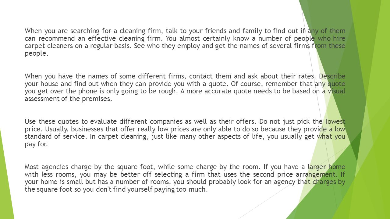 When you are searching for a cleaning firm, talk to your friends and family to find out if any of them can recommend an effective cleaning firm.