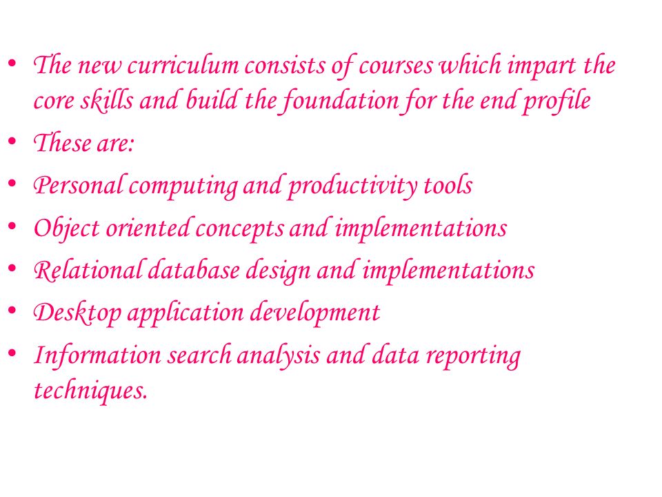 The new curriculum consists of courses which impart the core skills and build the foundation for the end profile These are: Personal computing and productivity tools Object oriented concepts and implementations Relational database design and implementations Desktop application development Information search analysis and data reporting techniques.