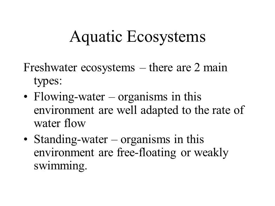 Aquatic Ecosystems Freshwater ecosystems – there are 2 main types: Flowing-water – organisms in this environment are well adapted to the rate of water flow Standing-water – organisms in this environment are free-floating or weakly swimming.