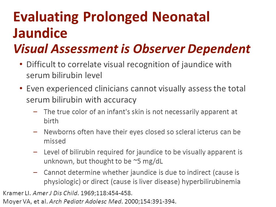 Evaluating Prolonged Neonatal Jaundice Visual Assessment is Observer Dependent Difficult to correlate visual recognition of jaundice with serum bilirubin level Even experienced clinicians cannot visually assess the total serum bilirubin with accuracy –The true color of an infant s skin is not necessarily apparent at birth –Newborns often have their eyes closed so scleral icterus can be missed –Level of bilirubin required for jaundice to be visually apparent is unknown, but thought to be ~5 mg/dL –Cannot determine whether jaundice is due to indirect (cause is physiologic) or direct (cause is liver disease) hyperbilirubinemia Kramer LI.