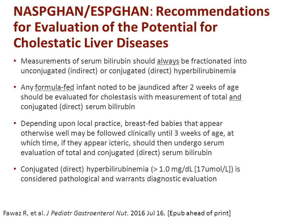 NASPGHAN/ESPGHAN: Recommendations for Evaluation of the Potential for Cholestatic Liver Diseases Measurements of serum bilirubin should always be fractionated into unconjugated (indirect) or conjugated (direct) hyperbilirubinemia Any formula-fed infant noted to be jaundiced after 2 weeks of age should be evaluated for cholestasis with measurement of total and conjugated (direct) serum bilirubin Depending upon local practice, breast-fed babies that appear otherwise well may be followed clinically until 3 weeks of age, at which time, if they appear icteric, should then undergo serum evaluation of total and conjugated (direct) serum bilirubin Conjugated (direct) hyperbilirubinemia (> 1.0 mg/dL [17umol/L]) is considered pathological and warrants diagnostic evaluation Fawaz R, et al.
