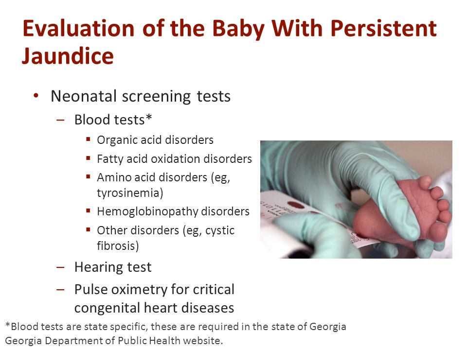 Evaluation of the Baby With Persistent Jaundice Neonatal screening tests –Blood tests*  Organic acid disorders  Fatty acid oxidation disorders  Amino acid disorders (eg, tyrosinemia)  Hemoglobinopathy disorders  Other disorders (eg, cystic fibrosis) –Hearing test –Pulse oximetry for critical congenital heart diseases *Blood tests are state specific, these are required in the state of Georgia Georgia Department of Public Health website.