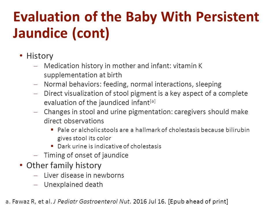 Evaluation of the Baby With Persistent Jaundice (cont) History  Medication history in mother and infant: vitamin K supplementation at birth  Normal behaviors: feeding, normal interactions, sleeping  Direct visualization of stool pigment is a key aspect of a complete evaluation of the jaundiced infant [a]  Changes in stool and urine pigmentation: caregivers should make direct observations  Pale or alcholic stools are a hallmark of cholestasis because bilirubin gives stool its color  Dark urine is indicative of cholestasis  Timing of onset of jaundice Other family history  Liver disease in newborns  Unexplained death a.