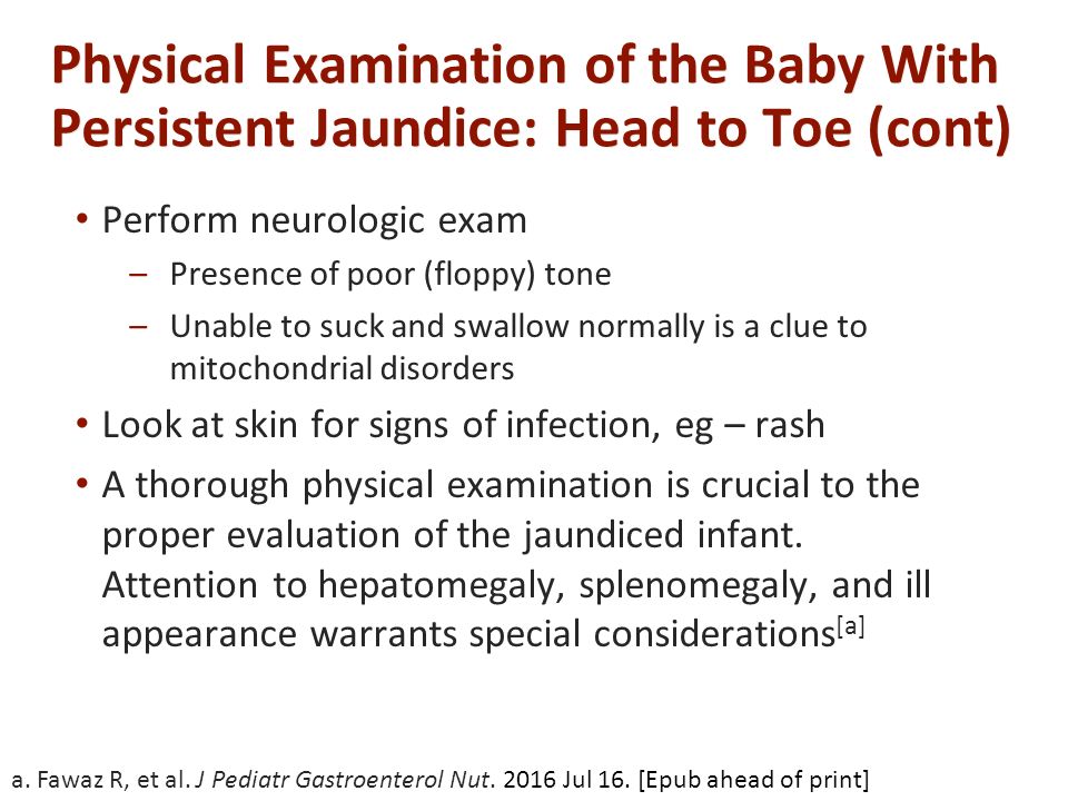 Physical Examination of the Baby With Persistent Jaundice: Head to Toe (cont) Perform neurologic exam –Presence of poor (floppy) tone –Unable to suck and swallow normally is a clue to mitochondrial disorders Look at skin for signs of infection, eg – rash A thorough physical examination is crucial to the proper evaluation of the jaundiced infant.