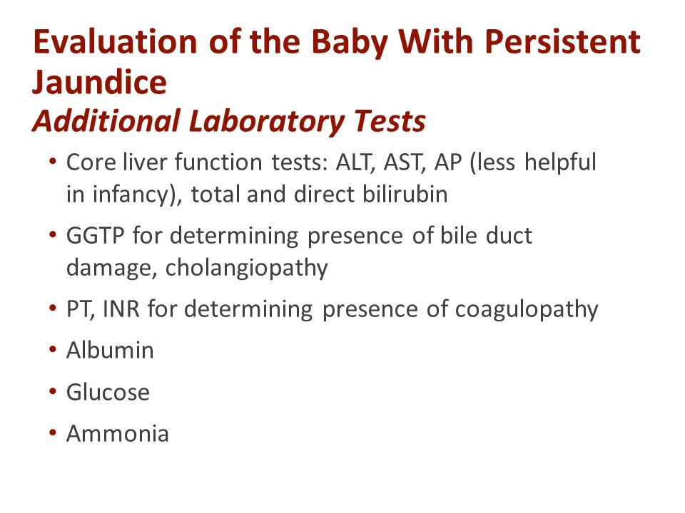 Evaluation of the Baby With Persistent Jaundice Additional Laboratory Tests Core liver function tests: ALT, AST, AP (less helpful in infancy), total and direct bilirubin GGTP for determining presence of bile duct damage, cholangiopathy PT, INR for determining presence of coagulopathy Albumin Glucose Ammonia