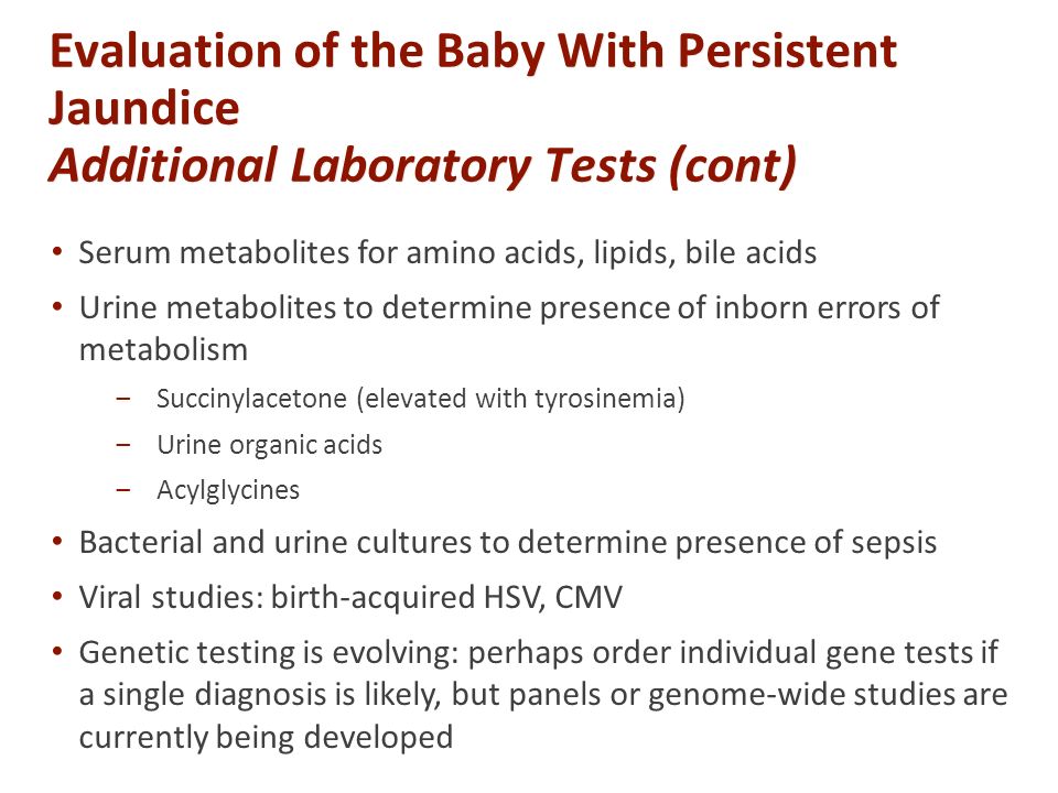 Evaluation of the Baby With Persistent Jaundice Additional Laboratory Tests (cont) Serum metabolites for amino acids, lipids, bile acids Urine metabolites to determine presence of inborn errors of metabolism ‒Succinylacetone (elevated with tyrosinemia) ‒Urine organic acids ‒Acylglycines Bacterial and urine cultures to determine presence of sepsis Viral studies: birth-acquired HSV, CMV Genetic testing is evolving: perhaps order individual gene tests if a single diagnosis is likely, but panels or genome-wide studies are currently being developed