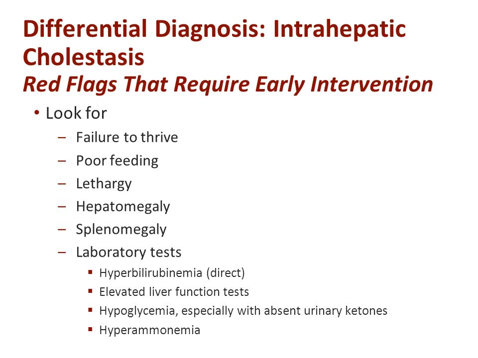 Differential Diagnosis: Intrahepatic Cholestasis Red Flags That Require Early Intervention Look for –Failure to thrive –Poor feeding –Lethargy –Hepatomegaly –Splenomegaly –Laboratory tests  Hyperbilirubinemia (direct)  Elevated liver function tests  Hypoglycemia, especially with absent urinary ketones  Hyperammonemia