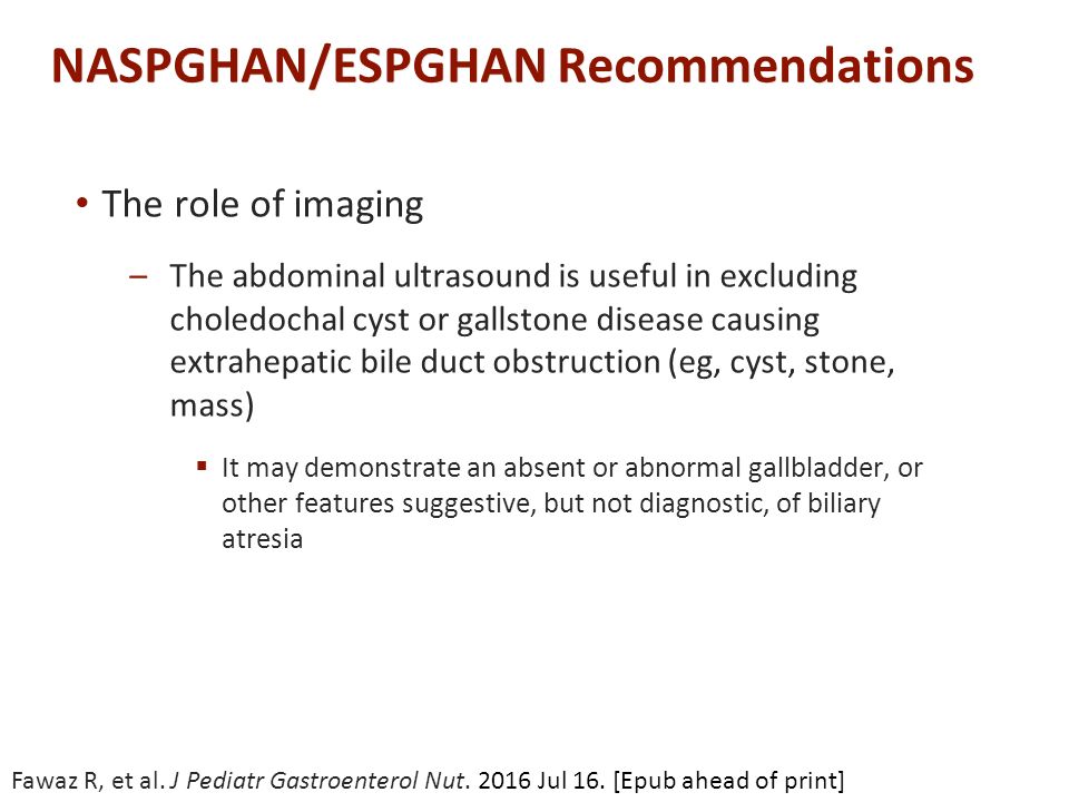 NASPGHAN/ESPGHAN Recommendations The role of imaging –The abdominal ultrasound is useful in excluding choledochal cyst or gallstone disease causing extrahepatic bile duct obstruction (eg, cyst, stone, mass)  It may demonstrate an absent or abnormal gallbladder, or other features suggestive, but not diagnostic, of biliary atresia Fawaz R, et al.