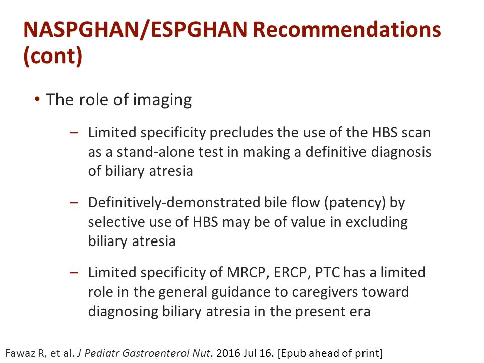 NASPGHAN/ESPGHAN Recommendations (cont) The role of imaging –Limited specificity precludes the use of the HBS scan as a stand-alone test in making a definitive diagnosis of biliary atresia –Definitively-demonstrated bile flow (patency) by selective use of HBS may be of value in excluding biliary atresia –Limited specificity of MRCP, ERCP, PTC has a limited role in the general guidance to caregivers toward diagnosing biliary atresia in the present era Fawaz R, et al.