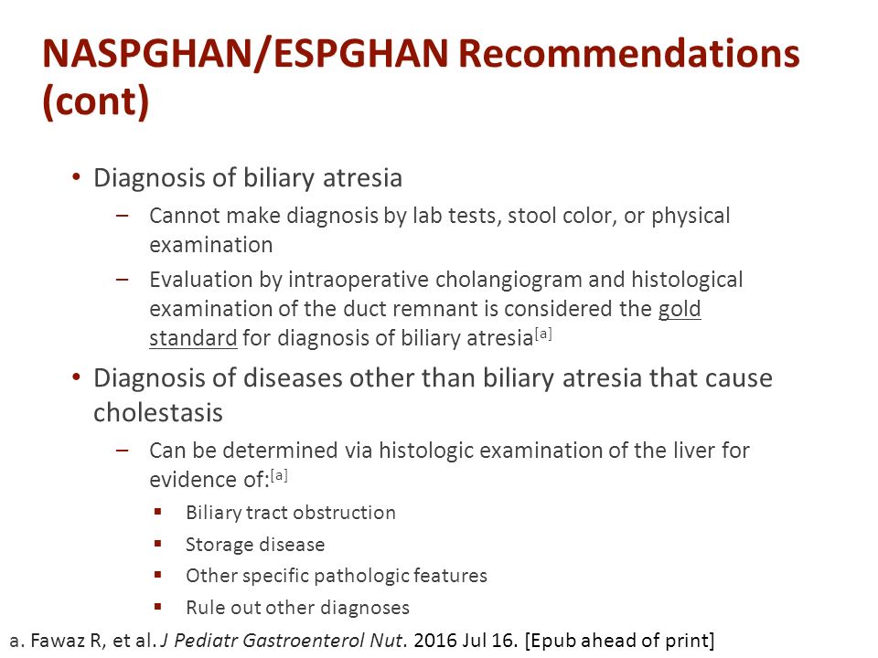 Diagnosis of biliary atresia –Cannot make diagnosis by lab tests, stool color, or physical examination –Evaluation by intraoperative cholangiogram and histological examination of the duct remnant is considered the gold standard for diagnosis of biliary atresia [a] Diagnosis of diseases other than biliary atresia that cause cholestasis –Can be determined via histologic examination of the liver for evidence of: [a]  Biliary tract obstruction  Storage disease  Other specific pathologic features  Rule out other diagnoses a.
