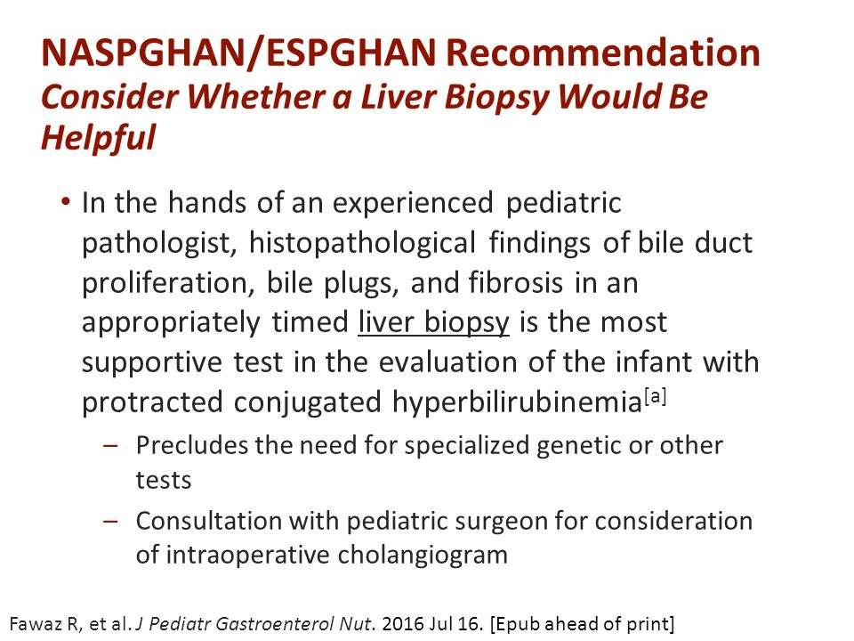 NASPGHAN/ESPGHAN Recommendation Consider Whether a Liver Biopsy Would Be Helpful In the hands of an experienced pediatric pathologist, histopathological findings of bile duct proliferation, bile plugs, and fibrosis in an appropriately timed liver biopsy is the most supportive test in the evaluation of the infant with protracted conjugated hyperbilirubinemia [a] –Precludes the need for specialized genetic or other tests –Consultation with pediatric surgeon for consideration of intraoperative cholangiogram Fawaz R, et al.