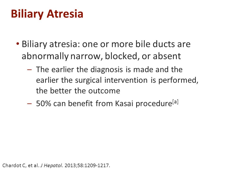 Biliary Atresia Biliary atresia: one or more bile ducts are abnormally narrow, blocked, or absent –The earlier the diagnosis is made and the earlier the surgical intervention is performed, the better the outcome –50% can benefit from Kasai procedure [a] Chardot C, et al.