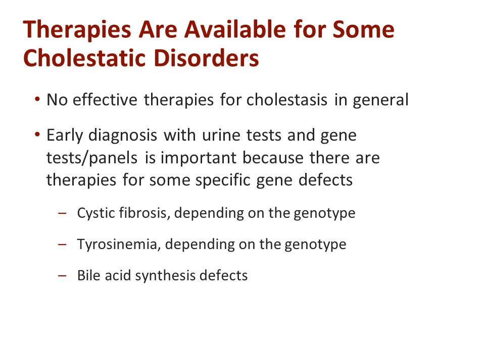 Therapies Are Available for Some Cholestatic Disorders No effective therapies for cholestasis in general Early diagnosis with urine tests and gene tests/panels is important because there are therapies for some specific gene defects –Cystic fibrosis, depending on the genotype –Tyrosinemia, depending on the genotype –Bile acid synthesis defects