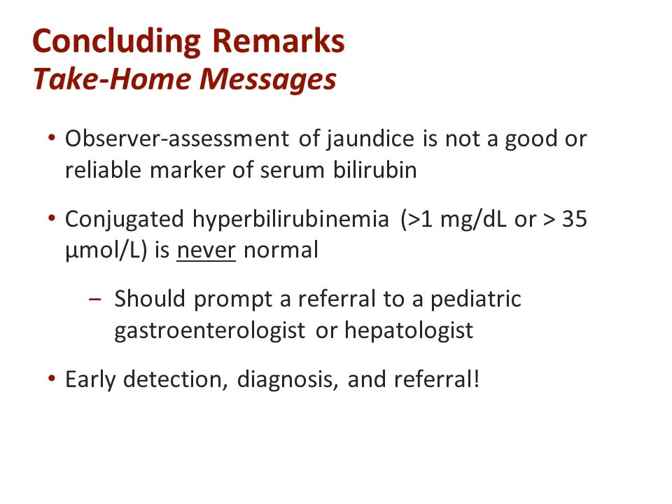 Concluding Remarks Take-Home Messages Observer-assessment of jaundice is not a good or reliable marker of serum bilirubin Conjugated hyperbilirubinemia (>1 mg/dL or > 35 µmol/L) is never normal ‒Should prompt a referral to a pediatric gastroenterologist or hepatologist Early detection, diagnosis, and referral!