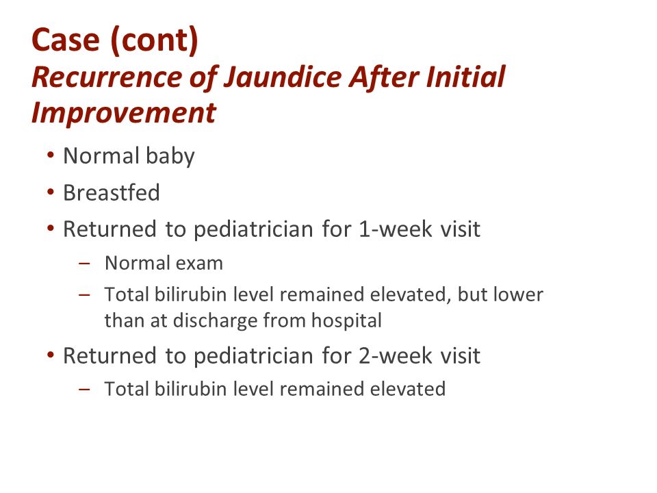 Case (cont) Recurrence of Jaundice After Initial Improvement Normal baby Breastfed Returned to pediatrician for 1-week visit –Normal exam –Total bilirubin level remained elevated, but lower than at discharge from hospital Returned to pediatrician for 2-week visit –Total bilirubin level remained elevated