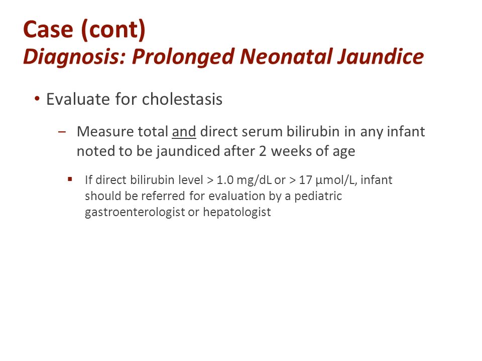 Case (cont) Diagnosis: Prolonged Neonatal Jaundice Evaluate for cholestasis ‒Measure total and direct serum bilirubin in any infant noted to be jaundiced after 2 weeks of age  If direct bilirubin level > 1.0 mg/dL or > 17 µmol/L, infant should be referred for evaluation by a pediatric gastroenterologist or hepatologist
