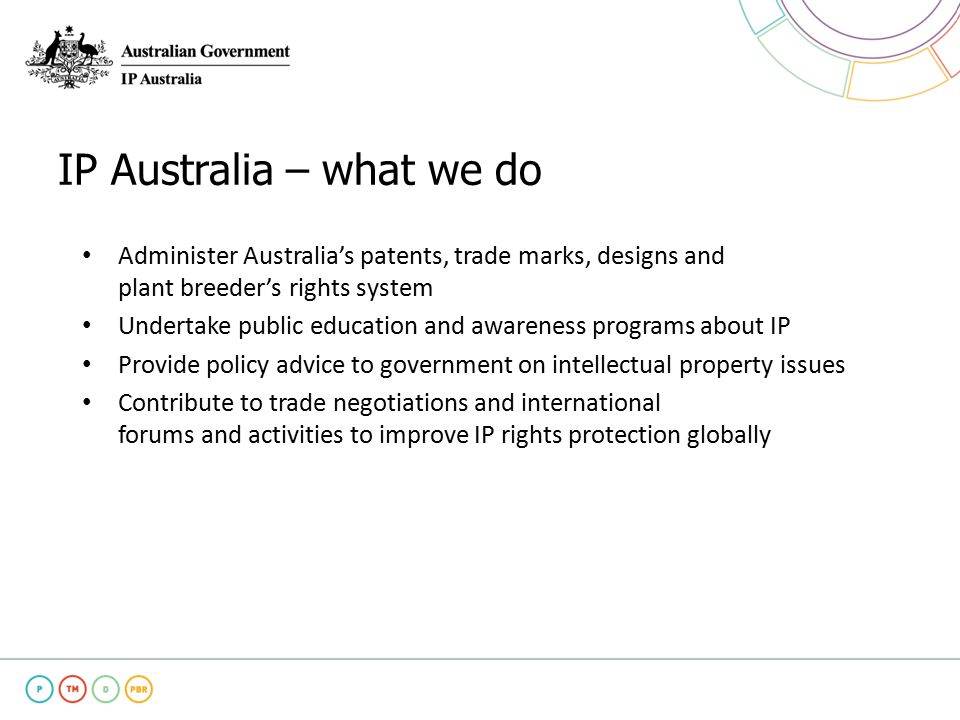 IP Australia – what we do Administer Australia’s patents, trade marks, designs and plant breeder’s rights system Undertake public education and awareness programs about IP Provide policy advice to government on intellectual property issues Contribute to trade negotiations and international forums and activities to improve IP rights protection globally