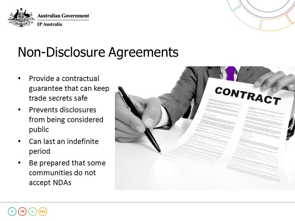Non-Disclosure Agreements Provide a contractual guarantee that can keep trade secrets safe Prevents disclosures from being considered public Can last an indefinite period Be prepared that some communities do not accept NDAs