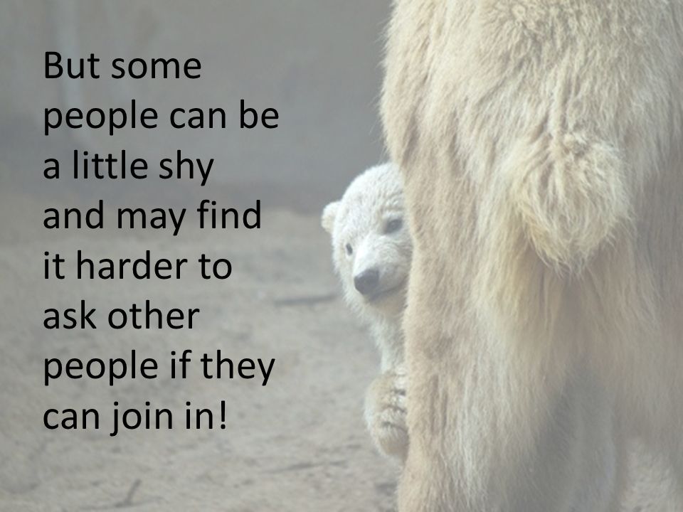 But some people can be a little shy and may find it harder to ask other people if they can join in!
