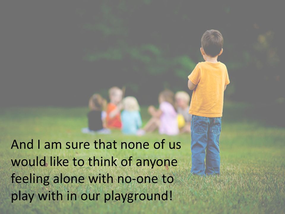 And I am sure that none of us would like to think of anyone feeling alone with no-one to play with in our playground!