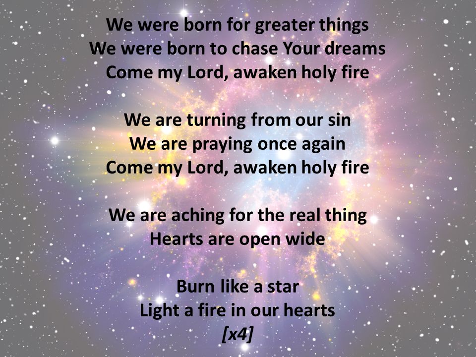 We were born for greater things We were born to chase Your dreams Come my Lord, awaken holy fire We are turning from our sin We are praying once again Come my Lord, awaken holy fire We are aching for the real thing Hearts are open wide Burn like a star Light a fire in our hearts [x4]