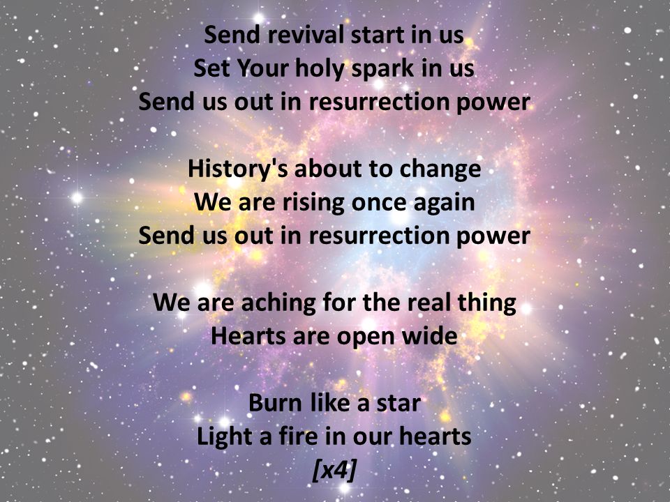 Send revival start in us Set Your holy spark in us Send us out in resurrection power History s about to change We are rising once again Send us out in resurrection power We are aching for the real thing Hearts are open wide Burn like a star Light a fire in our hearts [x4]