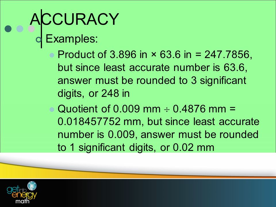 ACCURACY Examples: Product of in × 63.6 in = , but since least accurate number is 63.6, answer must be rounded to 3 significant digits, or 248 in Quotient of mm  mm = mm, but since least accurate number is 0.009, answer must be rounded to 1 significant digits, or 0.02 mm