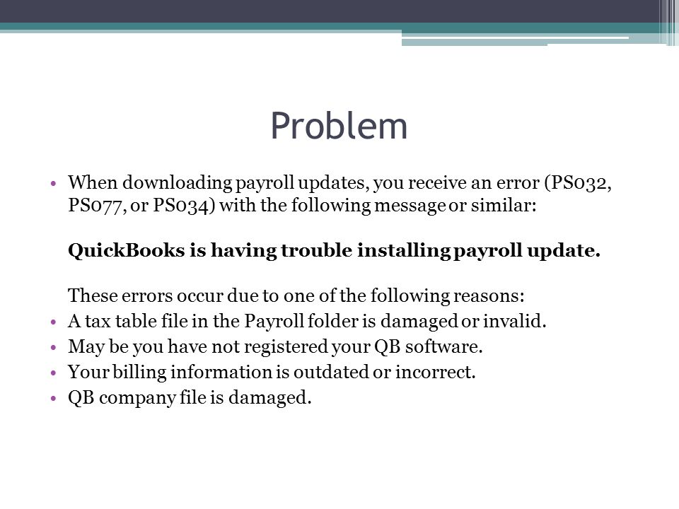 Problem When downloading payroll updates, you receive an error (PS032, PS077, or PS034) with the following message or similar: QuickBooks is having trouble installing payroll update.