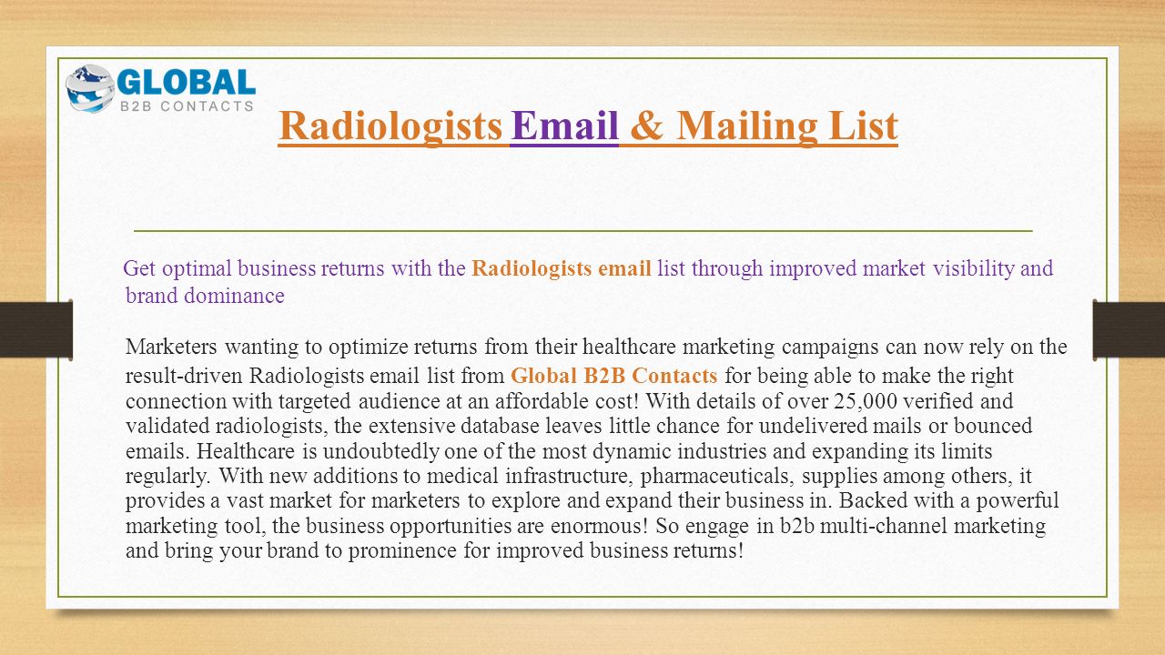 Radiologists  & Mailing List Get optimal business returns with the Radiologists  list through improved market visibility and brand dominance Marketers wanting to optimize returns from their healthcare marketing campaigns can now rely on the result-driven Radiologists  list from Global B2B Contacts for being able to make the right connection with targeted audience at an affordable cost.