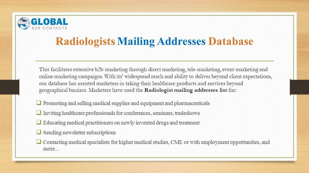 Radiologists Mailing Addresses Database  Promoting and selling medical supplies and equipment and pharmaceuticals  Inviting healthcare professionals for conferences, seminars, tradeshows  Educating medical practitioners on newly invented drugs and treatment  Sending newsletter subscriptions  Contacting medical specialists for higher medical studies, CME or with employment opportunities, and more...
