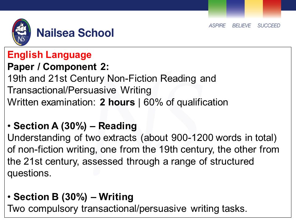 English Language Paper / Component 2: 19th and 21st Century Non-Fiction Reading and Transactional/Persuasive Writing Written examination: 2 hours | 60% of qualification Section A (30%) – Reading Understanding of two extracts (about words in total) of non-fiction writing, one from the 19th century, the other from the 21st century, assessed through a range of structured questions.