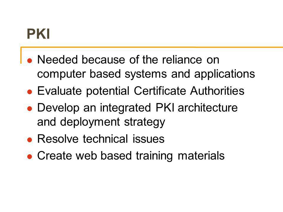 PKI l Needed because of the reliance on computer based systems and applications l Evaluate potential Certificate Authorities l Develop an integrated PKI architecture and deployment strategy l Resolve technical issues l Create web based training materials